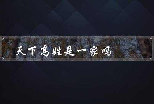 天下高姓是一家吗（起源／分布／族谱）