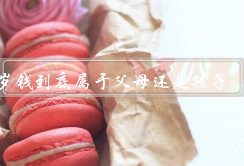 压岁钱到底属于父母还是孩子（属于孩子自己／归父母所有）
