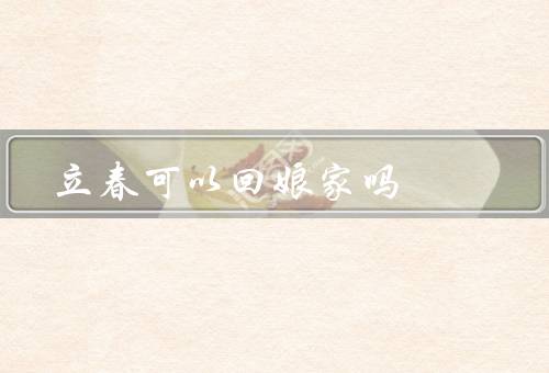 立春可以回娘家吗，立春的意义／回娘家的传统／现代的变化