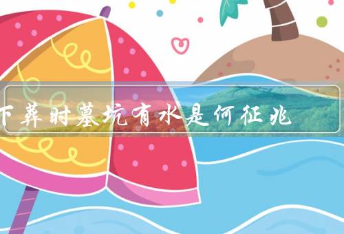 下葬时墓坑有水是何征兆，墓地选址不当、地下水位高、环境湿度大