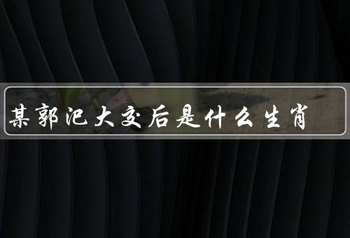 李某郭汜大交后是什么生肖，生肖特点、相处之道、未来展望
