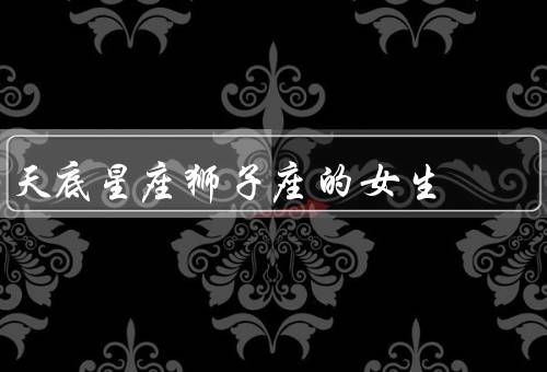 天底星座狮子座的女生，自信／领导才能／创造力