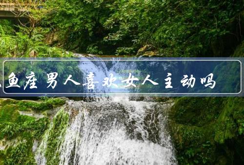 双鱼座男人喜欢女人主动吗，追求梦幻的浪漫／渴望被呵护的感觉