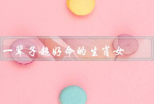 一辈子超好命的生肖女，兔子、龙、蛇