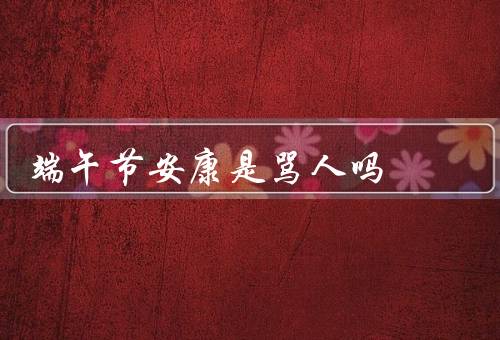 端午节安康是骂人吗，历史渊源／节日习俗／误解和传闻