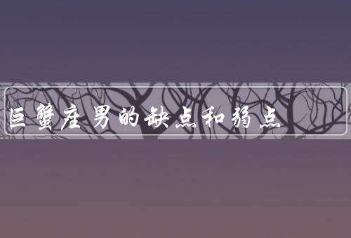 巨蟹座男的缺点和弱点，情绪敏感／多疑／固执