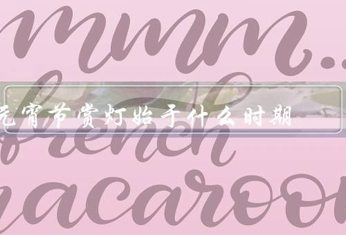 元宵节赏灯始于什么时期，元宵节由来／起源／意义