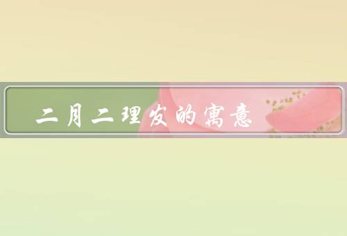 二月二理发的寓意，祈求健康／寓意顺利／祛除疾病
