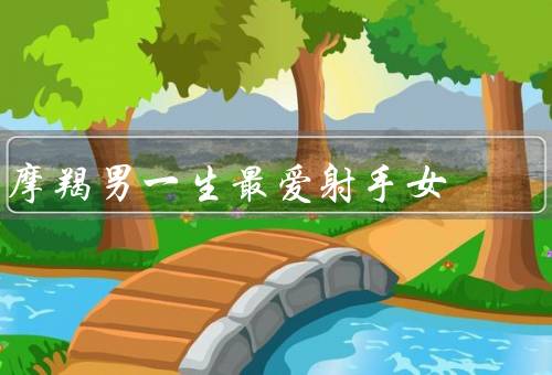 摩羯男一生最爱射手女，一见钟情／互相成就／共同奋斗