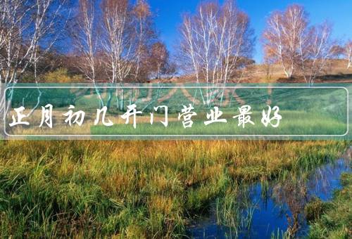 正月初几开门营业最好（吸引顾客、传承文化、增加竞争力）