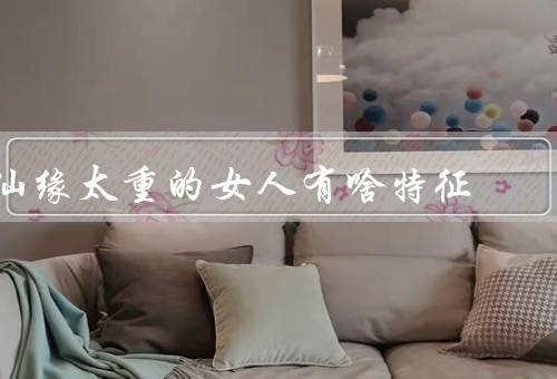 仙缘太重的女人有啥特征（追求虚荣／自我中心／过度焦虑）