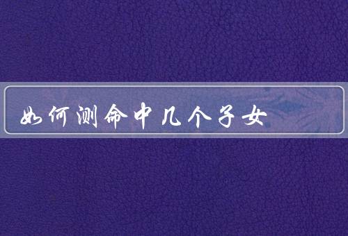 如何测命中几个子女，生肖的测算／紫微斗数的测算／面相的测算