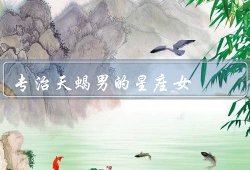 专治天蝎男的星座女，温柔体贴的巨蟹女／独立自信的狮子女