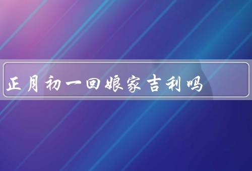 正月初一回娘家吉利吗，意义／准备工作／活动