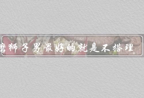 折磨狮子男最好的就是不搭理，自尊心／自我意识／控制欲