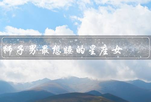狮子男最想睡的星座女，水瓶座女／射手座女／白羊座女