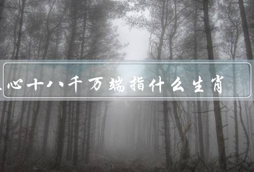 五心十八千万端指什么生肖，五心十八千万端、特点