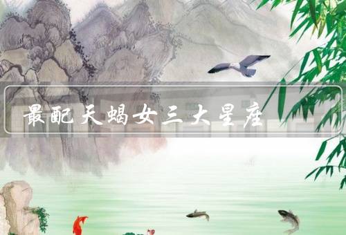 最配天蝎女三大星座，巨蟹座、双鱼座、摩羯座