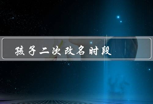 孩子二次改名最佳时段（孩子的年龄段／八字命理／家庭环境）