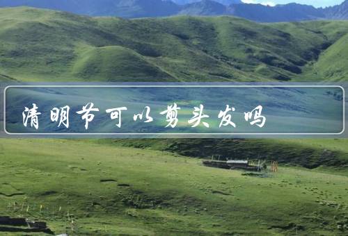 清明节可以剪头发吗（清明节是否可以剪头发、关于剪头发的禁忌）