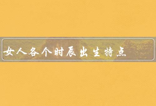 女人各个时辰出生特点，子时出生、丑时出生、寅时出生