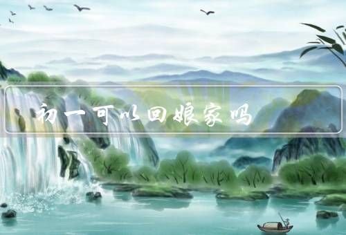 初一可以回娘家吗（传统观念／现代变革／个人选择）