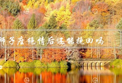 狮子座绝情后还能挽回吗，自我反省／诚挚道歉／重新建立吸引力