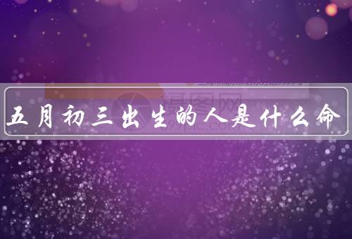 农历五月初三出生的人是什么命（性格特点／事业与财运／感情与家庭）