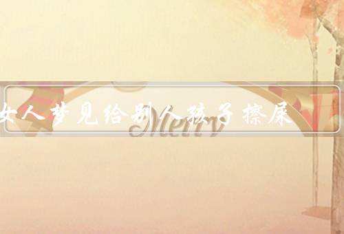 女人梦见给别人孩子擦屎（梦见给别人孩子擦屎／面对责任和义务）