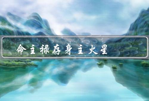 命主禄存身主火星（人的性格特点、事业的影响、婚姻和感情的影响）