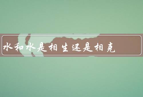 水和水是相生还是相克（相生／相克／结论）