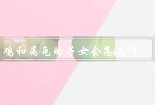 属鸡和属兔的子女会怎么样，性格特点、人际关系、事业发展