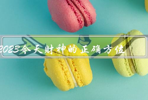 2023今天财神的正确方位（方位、财位布置、祭拜）