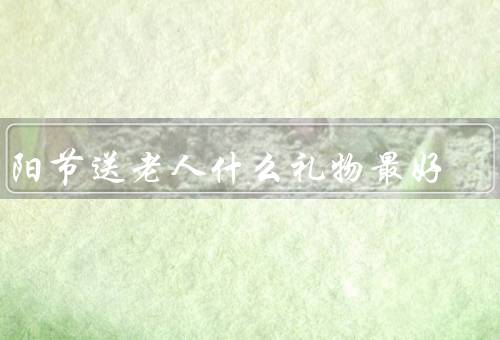 重阳节送老人什么礼物最好，关心健康／陪伴和关爱／文化礼物