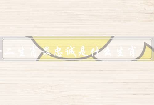 十二生肖最忠诚是什么生肖（品质／保护意识／传说）