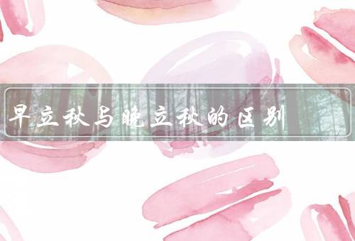早立秋与晚立秋的区别，早立秋、晚立秋、气候变化