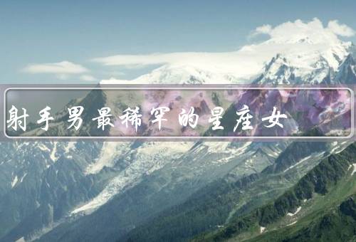 射手男最稀罕的星座女，勇气和冒险精神／独立和自信／乐观和积极
