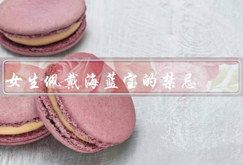 女生佩戴海蓝宝的禁忌（佩戴时间不宜过长／月经期间避免佩戴）