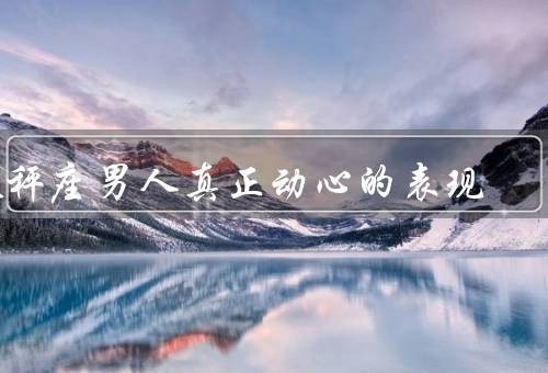 天秤座男人真正动心的表现（主动接触／关注细节／愿意妥协）