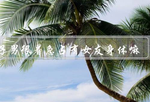 狮子男很着急占有女友身体嘛（狮子男的占有欲望／女友的压力和不适）