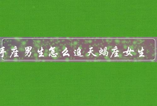 射手座男生怎么追天蝎座女生（坚定自信／细心体贴／耐心与理解）