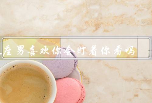 处座男喜欢你会盯着你看吗，眼神、举止、行为