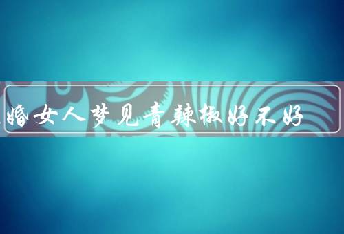 已婚女人梦见青辣椒好不好，情感激情／家庭压力／个人成长