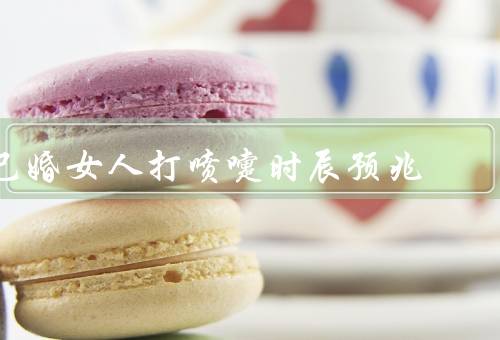 已婚女人打喷嚏时辰预兆（含义／不同含义／与夫妻之间情感）