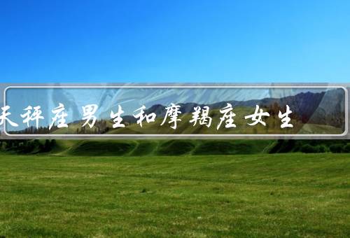 天秤座男生和摩羯座女生（相互吸引、平衡关系、共同目标）