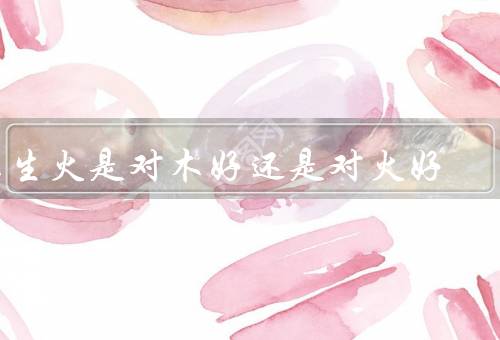 木生火是对木好还是对火好（木对火的好处／火对木的好处／结论）