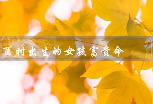 酉时出生的女孩富贵命，聪慧过人、才能、财富积累