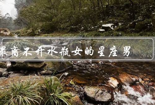 最离不开水瓶女的星座男（独立个性、聪明才智、开放思维）