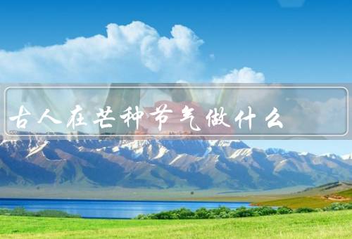 古人在芒种节气做什么，人们开始插秧／吃麦芽糖／举行祈雨祭祀