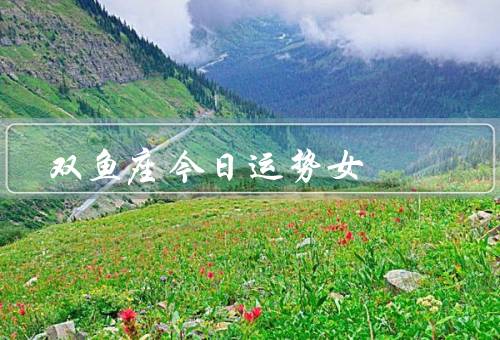 双鱼座今日运势女，感情运势、事业运势、健康运势